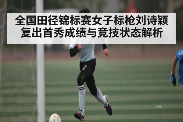 全国田径锦标赛女子标枪刘诗颖复出首秀成绩与竞技状态解析
